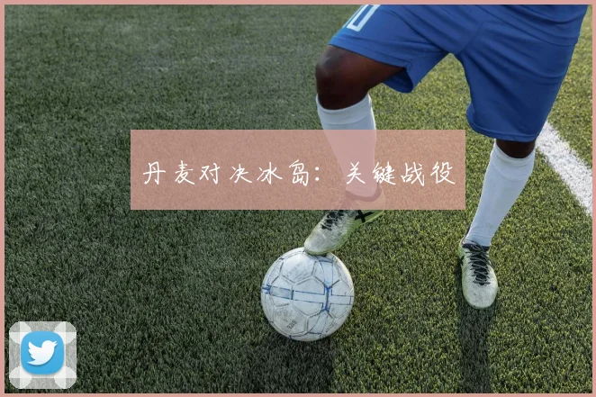 丹麦对决冰岛：关键战役
